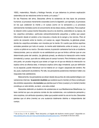 71
1650), matemático, filósofo y fisiólogo francés, al que debemos la primera explicación
sistemática de las relaciones entre la mente y el cuerpo.11
En las Pasiones del alma, Descartes afirma la existencia de tres tipos de procesos
humanos: a) procesos meramente corporales (como la digestión, por ejemplo), b) procesos
en los que colaboran la mente y el cuerpo (como en la sensación) y c) procesos
estrictamente mentales (como el conocimiento de las ideas claras y distintas). Para explicar
la relación entre cuerpo-mente Descartes recurre a la doctrina, extendida en su época, de
los «espíritus animales»: partículas extraordinariamente pequeñas y sutiles que pasan
información desde el cerebro a los músculos a través de la sangre y los nervios. Pero el
centro de conexión entre la mente y el cuerpo es, según Descartes, la glándula pineal,
donde los «espíritus animales» son movidos por la mente. En cuanto que dichos espíritus
animales penetran por todo el cuerpo, la mente está totalmente unida al cuerpo, y no es
«como un piloto en su navío». De esta manera, la posición cartesiana fue la de un dualismo
interaccionista, pero su solución no es satisfactoria ya que se limita a afirmar que en una
determinada parte del cerebro, (la glándula pineal), se efectúa la interacción entre mente
(inmaterial) y cuerpo, que sólo es válida para el cuerpo humano. Pero limitarse a decir (por
otra parte, sin prueba ninguna) que existe un lugar en el que se efectúa la interacción no
explica cómo se efectúa ésta, ni tampoco explica cómo algo inmaterial, que por definición
no es espacial, puede interactuar con la materia en un «lugar» (espacial) del cerebro. No
da, pues, explicación al problema. Por ello, los pensadores posteriores intentaron hallar una
respuesta más satisfactoria.
Básicamente, los pensadores se sitúan desde dos puntos de vista epistemológico con
variaciones internas: la posición dualista que sostiene que lo mental y lo físico constituyen
dos ámbitos separados o la monista que plantea que lo físico (cuerpo) y lo mental (mente)
constituye un solo ámbito, es decir, una sola unidad.
Descartes defendió un dualismo de substancias en sus Meditaciones Metafísicas. La
tesis central es que una persona consta de dos substancias, una substancia pensante y
otra corpórea, con atributos opuestos y tales que pueden existir la una sin la otra. Descartes
plantea que el alma (mente) es una sustancia totalmente distinta e independiente del
cuerpo.
11
De la Cruz, V. M. A. (2002). “René descartes y el legado del dualismo mente-cuerpo”. Disponible en:
http://platea.pntic.mec.es/~macruz/mente/descartes/descartes.html, consultado el 20 enero 2021.
 