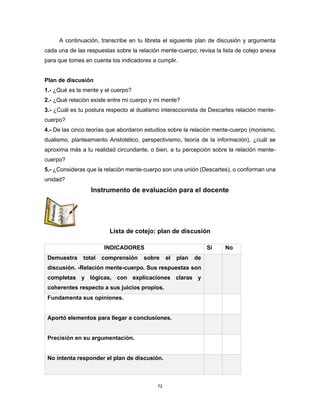 72
A continuación, transcribe en tu libreta el siguiente plan de discusión y argumenta
cada una de las respuestas sobre la relación mente-cuerpo; revisa la lista de cotejo anexa
para que tomes en cuenta los indicadores a cumplir.
Plan de discusión
1.- ¿Qué es la mente y el cuerpo?
2.- ¿Qué relación existe entre mi cuerpo y mi mente?
3.- ¿Cuál es tu postura respecto al dualismo interaccionista de Descartes relación mente-
cuerpo?
4.- De las cinco teorías que abordaron estudios sobre la relación mente-cuerpo (monismo,
dualismo, planteamiento Aristotélico, perspectivismo, teoría de la información), ¿cuál se
aproxima más a tu realidad circundante, o bien, a tu percepción sobre la relación mente-
cuerpo?
5.- ¿Consideras que la relación mente-cuerpo son una unión (Descartes), o conforman una
unidad?
Instrumento de evaluación para el docente
Lista de cotejo: plan de discusión
INDICADORES Sí No
Demuestra total comprensión sobre el plan de
discusión. -Relación mente-cuerpo. Sus respuestas son
completas y lógicas, con explicaciones claras y
coherentes respecto a sus juicios propios.
Fundamenta sus opiniones.
Aportó elementos para llegar a conclusiones.
Precisión en su argumentación.
No intenta responder el plan de discusión.
 