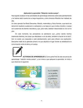 73
Aplicando lo aprendido “Relación mente-cuerpo”.
Has logrado analizar en las actividades de aprendizaje anteriores sobre este planteamiento
y te habrás dado cuenta de su larga trayectoria y cómo diversos filósofos han hablado de
ella.
Un claro ejemplo fue René Descartes, filósofo, matemático y físico francés, cuya teoría se
denominó dualismo sustancial (o cartesiano) y se basa en que el alma (mente) y cuerpo
son sustancias de distinta naturaleza y que, para nada, estaban relacionadas la una con la
otra.
En este momento, los pensadores se plantearon que ¿cómo siendo hechos
totalmente distintos, las cosas que afectaban a uno de ellos, también lo hacían en el otro?
Aún no existe una respuesta a este planteamiento, pero para ofrecer una explicación,
Descartes habló de la glándula pineal a la que adjudicó el lugar donde se establecería la
comunicación entre el alma y el cuerpo.
ACTIVIDAD DE APRENDIZAJE 6. Como parte final de esta secuencia de
aprendizaje: “relación mente-cuerpo”, y con miras a que apliques lo aprendido, te invito a
que observes lo siguiente:
 