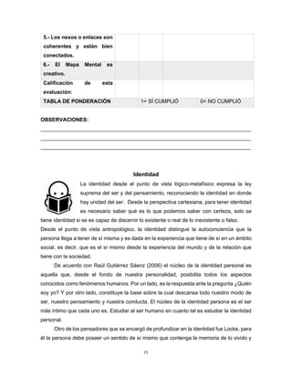 77
5.- Los nexos o enlaces son
coherentes y están bien
conectados.
6.- El Mapa Mental es
creativo.
Calificación de esta
evaluación:
TABLA DE PONDERACIÓN 1= SÍ CUMPLIÓ 0= NO CUMPLIÓ
OBSERVACIONES:
________________________________________________________________________
________________________________________________________________________
________________________________________________________________________
Identidad
La identidad desde el punto de vista lógico-metafísico expresa la ley
suprema del ser y del pensamiento, reconociendo la identidad en donde
hay unidad del ser. Desde la perspectiva cartesiana, para tener identidad
es necesario saber qué es lo que podemos saber con certeza, solo se
tiene identidad si se es capaz de discernir lo existente o real de lo inexistente o falso.
Desde el punto de vista antropológico, la identidad distingue la autoconciencia que la
persona llega a tener de sí misma y es dada en la experiencia que tiene de sí en un ámbito
social, es decir, que es el sí mismo desde la experiencia del mundo y de la relación que
tiene con la sociedad.
De acuerdo con Raúl Gutiérrez Sáenz (2006) el núcleo de la identidad personal es
aquella que, desde el fondo de nuestra personalidad, posibilita todos los aspectos
conocidos como fenómenos humanos. Por un lado, es la respuesta ante la pregunta ¿Quién
soy yo? Y por otro lado, constituye la base sobre la cual descansa todo nuestro modo de
ser, nuestro pensamiento y nuestra conducta. El núcleo de la identidad persona es el ser
más íntimo que cada uno es. Estudiar al ser humano en cuanto tal es estudiar la identidad
personal.
Otro de los pensadores que se encargó de profundizar en la identidad fue Locke, para
él la persona debe poseer un sentido de sí mismo que contenga la memoria de lo vivido y
 