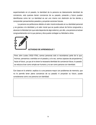 78
experimentado en el pasado, la identidad de la persona es básicamente identidad de
conciencia, solo quienes tienen conciencia de su pasado, presente y futuro pueden
identificarse como tal. La identidad es ser uno mismo con distinción de los demás y
comprender pensamientos pasados y proyectar acciones futuras.
La persona se perfecciona debido al valor moral enclavado en su identidad personal
y es gracias a la identidad y al valor moral que se puede actuar de forma congruente y
alcanzar la felicidad (sin que esta dependa de algo externo), por ello, una persona al actuar
congruentemente con lo que piensa y dice puede contagiar su felicidad a otros.
ACTIVIDAD DE APRENDIZAJE 7
Para John Locke (1632-1704), somos personas solo si recordamos parte de lo que
hicimos, pensamos o sentidos en el pasado y a la vez, somos capaces de proyectarnos
hacia el futuro, ya que al no tener la necesaria identidad de conciencia futura, lo pasado
se reduce al ser como simple ser humano y no ser como persona con identidad.
Con base en lo anterior, explica si a una persona mayor con problemas de memoria, que
no le permite tener plena conciencia de su pasado ni proyectar su futuro, puede
considerarse como una persona con identidad.
 