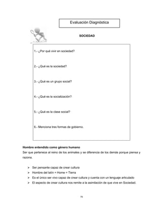79
SOCIEDAD
1.- ¿Por qué vivir en sociedad?
2.- ¿Qué es la sociedad?
3.- ¿Qué es un grupo social?
4.- ¿Qué es la socialización?
5.- ¿Qué es la clase social?
6.- Menciona tres formas de gobierno.
Hombre entendido como género humano
Ser que pertenece al reino de los animales y se diferencia de los demás porque piensa y
razona.
➢ Ser pensante capaz de crear cultura
➢ Hombre del latín = Home = Tierra
➢ Es el único ser vivo capaz de crear cultura y cuenta con un lenguaje articulado
➢ El aspecto de crear cultura nos remite a la asimilación de que vive en Sociedad.
Evaluación Diagnóstica
 