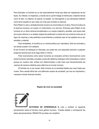 80
Para Sócrates, el hombre es un ser esencialmente moral que debe ser respetuoso de las
leyes. Su método, la mayéutica, a través de la cual él indaga al interlocutor, tratando temas
como el bien, la valentía, la justicia, la piedad, va interrogando a sus discípulos tratando
como tema aquello en que cada uno cree que consiste su esencia.
Para Platón lo real y verdaderamente humano se encontraba en el alma. Para él el alma es
la esencia humana y el cuerpo un instrumento a su servicio. Entonces para Platón el ser
humano es un alma racional encadenada a un cuerpo material y sensible, que busca salir
de el para retornar a un estado original de perfección a través de una continua lucha por el
logro de mayores y más perfectos conocimientos y evitando caer en los apetitos de su ser
sensible y material.
Para Aristóteles, el hombre es un animal político por naturaleza. Solo los animales y
los dioses pueden vivir aislados.
El ser humano se distingue en Sócrates, por poder dar una respuesta racional a cualquier
pregunta racional que se le haga sobre sí mismo.
Para reconocerlos como seres humanos es necesario primero reconocernos como
seres humanos naturales y sociales y para ello debemos distinguir entre naturaleza y cultura
porque en nuestra vida, ambas son determinantes y esto hace que frecuentemente los
usamos de manera indistinta para referirnos al mundo humano.
El hombre es un ser social. Está inmerso en la sociedad desde que nace hasta que
muere. Pero resulta difícil dar una definición exacta de sociedad, por eso es importante y
necesario revisar diversas fuentes.
Razón de vivir en sociedad
ACTIVIDAD DE APRENDIZAJE 8. Leer y analizar el siguiente
pensamiento sobre el hombre como género humano. Puedes debatir o contraponer las
ideas del pensamiento, REDACTA tus ideas con amplitud.
 