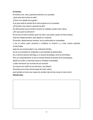 81
El hombre
El hombre vive, cree y aprende conforme a su sociedad.
¿Qué seria del hombre sin ella?
¿Cómo vivir aislado de la gente?,
si en gran parte el sentido de la vida se genera en la sociedad.
¿El hombre crea cultura o aprende de ella?
Es difícil pensar que el hombre viviendo en soledad, pueda crear cultura,
¿Por qué quien la admiraría?
No es sino el mismo hombre quien da valor a sus obras y quien al mismo tiempo
crea sus códigos de ética, para regular su conducta.
El hombre, desde tiempos remotos, se ha conformado en sociedades,
y fue el mismo quien comenzó a modificar su entorno y a crear nuevos patrones
conductuales,
pasó de una promiscuidad a una unificación familiar,
de ser una sociedad sin dirigentes a una sociedad de gobernados,
de un dominio técnico del fuego a un avance tecnológico como la informática.
Pero su comportamiento es aún el sentido estricto de estudio de la antropología,
desde sus cultos y creencias hasta su inhóspita incredulidad,
y cabe mencionar que muchas de sus acciones
se mueven por medio de sus temores y sus deseos.
El hombre es el único animal capaz de crear cultura,
pero también el mismo ser capaz de cometer más de tres veces el mismo error.
Alfredo Islas.
 
