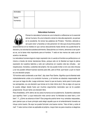83
Animales
Seres
humanos
Naturaleza humana
Pensar la naturaleza humana es una invitación a reflexionar en lo esencial
del ser humano. Es una invitación a tener la más alta aspiración, es pensar
en lo excelente. Es tomar las palabras de Píndaro: “Hombre, atrévete a
ser quien eres” y hacerlas un reto personal. Un reto que al asumirse podría
sorprendernos en la medida en que vamos descubriendo hasta dónde nos puede llevar la
decisión y la voluntad de autodescubrimiento. Descubrirse a sí mismo, atreverse a ser quien
se es, es la tarea más importante para el hombre. Y está en las manos de cada cual el
acierto o la derrota.
La naturaleza humana logra la mejor expresión de sí cuando el hombre se perfecciona a sí
mismo a través de tomar decisiones libres, porque solo en le libertad se logra la plena
expresión de nuestros talentos y solo así cultivamos en nuestra vida las virtudes… ser
respetuosos, honestos, cuidantes del prójimo. Se nos puede invitar a vivir una vida virtuosa
y se nos pueden ofrecer buenas razones para ello, pero al final, qué hacer y qué no hacer
es una decisión propia.
“El hombre está condenado a ser libre”, dijo Jean Paul Sartre. Significa que la libertad está
indisolublemente unida a la condición humana, y el hombre es absoluto responsable del
uso que se haga de ella. Luego entonces, hacer lo que es bueno, tanto para ti como para
tus semejantes, es una decisión que tomas en lo más íntimo de ti. No es algo a lo que se
te pueda obligar desde fuera por muchos argumentos racionales que se te puedan
proporcionar. Es por tanto una decisión libre.
Para Aristóteles, el fin último de los actos humanos es la eudaimonía. Sustantivo abstracto
que significa “bien” y cuya traducción más común sería “la felicidad es estar bien y vivir
bien”. Y, ¿Cómo se alcanza el bien? Esa pregunta podría tener muy variadas respuestas,
pero pienso que un buen principio será elegir aquello que en el entendimiento honesto se
intuye como bueno. De aquí se puede formular una buena norma: “Haz el bien y evita el
mal”. Y esta norma si bien es aplicable al prójimo, mayor bien es para nosotros si elegimos
 