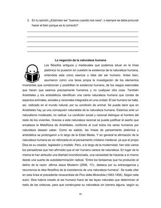 85
3. En tu opinión ¿Está bien ser “buenos cuando nos nace”, o siempre se debe procurar
hacer el bien porque es lo correcto?
_____________________________________________________________________
_____________________________________________________________________
_____________________________________________________________________
_____________________________________________________________________
_____________________________________________________________________
La negación de la naturaleza humana
Los filósofos antiguos y medievales que podemos situar en la línea
platónica no pusieron en cuestión la existencia de la naturaleza humana,
entendida esta como esencia o Idea del ser humano. Antes bien,
asumieron como una tarea propia la investigación de los elementos
invariantes que condicionan y posibilitan la existencia humana, de los rasgos esenciales
que hacen que seamos precisamente humanos y no cualquier otra cosa. También
Aristóteles y los aristotélicos identifican una cierta naturaleza humana que consta de
aspectos animales, sociales y racionales integrados en una unidad. El ser humano se halla,
así, radicado en el mundo natural, por su condición de animal. Se puede decir que en
Aristóteles hay ya una concepción naturalista de la naturaleza humana. Estamos ante un
naturalismo moderado, no radical. La condición social y racional distingue al hombre del
resto de los vivientes. Gracias a esta naturaleza racional se puede justificar el aserto que
encabeza la Metafísica de Aristóteles, conforme al cual todos los seres humanos por
naturaleza desean saber. Como es sabido, las líneas de pensamiento platónica y
aristotélica se prolongaron a lo largo de la Edad Media. Y en general la afirmación de la
naturaleza humana se vio reforzada en el pensamiento cristiano medieval, ya que el propio
Dios es su creador, legislador y modelo. Pero, a lo largo de la modernidad, han sido varios
los pensadores que han afirmado que el ser humano carece de naturaleza. En lugar de la
misma le han atribuido una libertad incondicionada, una necesidad de hacerse a sí mismo
desde una suerte de autodeterminación radical. “Entre los fantasmas que ha producido el
delirio de la razón -afirma Jesús Mosterín (2006, 17)-, destaca por su extravagancia y
recurrencia la idea filosófica de la inexistencia de una naturaleza humana”. Se suele citar
en esta línea el precedente renacentista de Pico della Mirandola (1463-1494). Según este
autor, Dios habría creado al ser humano fuera de las leyes naturales que determinan al
resto de las criaturas, para que construyese su naturaleza sin barrera alguna, según su
 
