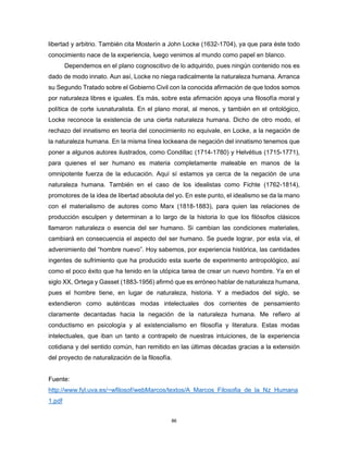 86
libertad y arbitrio. También cita Mosterín a John Locke (1632-1704), ya que para éste todo
conocimiento nace de la experiencia, luego venimos al mundo como papel en blanco.
Dependemos en el plano cognoscitivo de lo adquirido, pues ningún contenido nos es
dado de modo innato. Aun así, Locke no niega radicalmente la naturaleza humana. Arranca
su Segundo Tratado sobre el Gobierno Civil con la conocida afirmación de que todos somos
por naturaleza libres e iguales. Es más, sobre esta afirmación apoya una filosofía moral y
política de corte iusnaturalista. En el plano moral, al menos, y también en el ontológico,
Locke reconoce la existencia de una cierta naturaleza humana. Dicho de otro modo, el
rechazo del innatismo en teoría del conocimiento no equivale, en Locke, a la negación de
la naturaleza humana. En la misma línea lockeana de negación del innatismo tenemos que
poner a algunos autores ilustrados, como Condillac (1714-1780) y Helvétius (1715-1771),
para quienes el ser humano es materia completamente maleable en manos de la
omnipotente fuerza de la educación. Aquí sí estamos ya cerca de la negación de una
naturaleza humana. También en el caso de los idealistas como Fichte (1762-1814),
promotores de la idea de libertad absoluta del yo. En este punto, el idealismo se da la mano
con el materialismo de autores como Marx (1818-1883), para quien las relaciones de
producción esculpen y determinan a lo largo de la historia lo que los filósofos clásicos
llamaron naturaleza o esencia del ser humano. Si cambian las condiciones materiales,
cambiará en consecuencia el aspecto del ser humano. Se puede lograr, por esta vía, el
advenimiento del “hombre nuevo”. Hoy sabemos, por experiencia histórica, las cantidades
ingentes de sufrimiento que ha producido esta suerte de experimento antropológico, así
como el poco éxito que ha tenido en la utópica tarea de crear un nuevo hombre. Ya en el
siglo XX, Ortega y Gasset (1883-1956) afirmó que es erróneo hablar de naturaleza humana,
pues el hombre tiene, en lugar de naturaleza, historia. Y a mediados del siglo, se
extendieron como auténticas modas intelectuales dos corrientes de pensamiento
claramente decantadas hacia la negación de la naturaleza humana. Me refiero al
conductismo en psicología y al existencialismo en filosofía y literatura. Estas modas
intelectuales, que iban un tanto a contrapelo de nuestras intuiciones, de la experiencia
cotidiana y del sentido común, han remitido en las últimas décadas gracias a la extensión
del proyecto de naturalización de la filosofía.
Fuente:
http://www.fyl.uva.es/~wfilosof/webMarcos/textos/A_Marcos_Filosofia_de_la_Nz_Humana
1.pdf
 