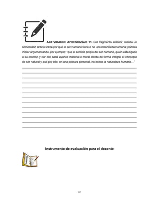 87
ACTIVIDADDE APRENDIZAJE 11. Del fragmento anterior, realiza un
comentario crítico sobre por qué el ser humano tiene o no una naturaleza humana; podrías
iniciar argumentando, por ejemplo: “que el sentido propio del ser humano, quién está ligado
a su entorno y por ello cada avance material o moral afecta de forma integral el concepto
de ser natural y que por ello, en una postura personal, no existe la naturaleza humana…”
________________________________________________________________________
________________________________________________________________________
________________________________________________________________________
________________________________________________________________________
________________________________________________________________________
________________________________________________________________________
________________________________________________________________________
________________________________________________________________________
________________________________________________________________________
________________________________________________________________________
________________________________________________________________________
________________________________________________________________________
________________________________________________________________________
Instrumento de evaluación para el docente
 