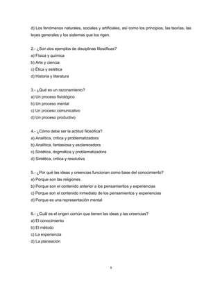 9
d) Los fenómenos naturales, sociales y artificiales, así como los principios, las teorías, las
leyes generales y los sistemas que los rigen.
2.- ¿Son dos ejemplos de disciplinas filosóficas?
a) Física y química
b) Arte y ciencia
c) Ética y estética
d) Historia y literatura
3.- ¿Qué es un razonamiento?
a) Un proceso fisiológico
b) Un proceso mental
c) Un proceso comunicativo
d) Un proceso productivo
4.- ¿Cómo debe ser la actitud filosófica?
a) Analítica, critica y problematizadora
b) Analítica, fantasiosa y esclarecedora
c) Sintética, dogmática y problematizadora
d) Sintética, critica y resolutiva
5.- ¿Por qué las ideas y creencias funcionan como base del conocimiento?
a) Porque son las religiones
b) Porque son el contenido anterior a los pensamientos y experiencias
c) Porque son el contenido inmediato de los pensamientos y experiencias
d) Porque es una representación mental
6.- ¿Cuál es el origen común que tienen las ideas y las creencias?
a) El conocimiento
b) El método
c) La experiencia
d) La planeación
 