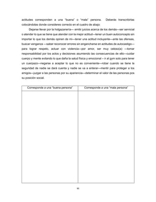 90
actitudes corresponden a una “buena” o “mala” persona. Deberás transcribirlas
colocándolas donde consideres correcto en el cuadro de abajo:
Dejarse llevar por la holgazanería— emitir juicios acerca de los demás—ser servicial
o atender lo que se tiene que atender con la mejor actitud—tener un buen autoconcepto sin
importar lo que los demás opinen de mi—tener una actitud incluyente—ante las ofensas,
buscar venganza —saber reconocer errores sin engancharse en actitudes de autocastigo—
para lograr respeto, actuar con violencia—por amor, ser muy celoso(a) —tomar
responsabilidad por los actos y decisiones asumiendo las consecuencias de ello—cuidar
cuerpo y mente evitando lo que daña la salud física y emocional – ir al gym solo para tener
un cuerpazo—negarse a aceptar lo que no es conveniente—robar cuando se tiene la
seguridad de nadie se dará cuenta y nadie se va a enterar—mentir para proteger a los
amigos—juzgar a las personas por su apariencia—determinar el valor de las personas pos
su posición social.
Corresponde a una “buena persona” Corresponde a una “mala persona”
 