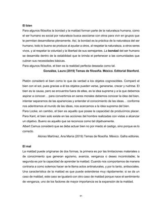 91
El bien
Para algunos filósofos la bondad y la maldad forman parte de la naturaleza humana, como
el ser humano es social por naturaleza busca asociarse con otros para vivir en grupos que
le permitan desarrollarse plenamente. Así, la bondad es la práctica de la naturaleza del ser
humano, todo lo bueno se produce al ayudar a otros, al respetar la naturaleza, a otros seres
vivos, y al respetar la voluntad y la libertad de sus semejantes. La bondad del ser humano
se desarrolla dentro de la estabilidad que le brinda el pertenecer a las comunidades que
cubran sus necesidades básicas.
Para algunos filósofos, el bien es la realidad perfecta deseada como tal.
González, Laura (2019) Temas de filosofía. México. Editorial Stanford.
Platón consideró el bien como lo que da verdad a los objetos cognoscibles. Comparó el
bien con el sol, pues gracias a él los objetos pueden verse, generarse, crecer y nutrirse. El
bien es la causa, pero se encuentra fuera de ellas, es la idea suprema y a la que debemos
aspirar a conocer… para convertirnos en seres morales debemos conocer la idea del bien,
intentar separarnos de las apariencias y entender el conocimiento de las ideas… conforme
nos adentramos al mundo de las ideas, nos acercamos a la idea suprema del bien.
Para Locke, en cambio, el bien es aquello que posee la capacidad de producirnos placer.
Para Kant, el bien solo existe en las acciones del hombre realizadas con vistas a alcanzar
un objetivo. Bueno es aquello que se reconoce como tal objetivamente.
Albert Camus consideró que se debe actuar bien no por miedo al castigo, sino porque es lo
correcto.
Alonso Martínez, Ana María (2019) Temas de filosofía. México. Gafra editores.
El mal
La maldad puede originarse de dos formas, la primera es por las limitaciones materiales o
de conocimiento que generan egoísmo, avaricia, venganza o deseo incontrolable; la
segunda es por la capacidad de aprender la maldad. Cuando nos comportamos de manera
contraria a como solemos hacer se le llama actos antinaturales, y por lo tanto, antisociales.
Una característica de la maldad es que puede extenderse muy rápidamente; si se da un
caso de maldad, este caso se igualará con otro caso de maldad porque nace el sentimiento
de venganza, uno de los factores de mayor importancia es la expansión de la maldad.
 