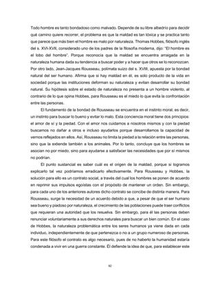 92
Todo hombre es tanto bondadoso como malvado. Depende de su libre albedrío para decidir
qué camino quiere recorrer, el problema es que la maldad es tan tóxica y se practica tanto
que parece que más bien el hombre es malo por naturaleza. Thomas Hobbes, filósofo inglés
del s. XVI-XVII, considerado uno de los padres de la filosofía moderna, dijo: “El hombre es
el lobo del hombre”. Porque reconocía que la maldad se encuentra arraigada en la
naturaleza humana dada su tendencia a buscar poder y a hacer que otros se lo reconozcan.
Por otro lado, Jean-Jacques Rousseau, polímata suizo del s. XVIII, apuesta por la bondad
natural del ser humano. Afirma que si hay maldad en él, es solo producto de la vida en
sociedad porque las instituciones deforman su naturaleza y evitan desarrollar su bondad
natural. Su hipótesis sobre el estado de naturaleza no presenta a un hombre violento, al
contrario de lo que opina Hobbes, para Rousseau es el miedo lo que evita la confrontación
entre las personas.
El fundamento de la bondad de Rousseau se encuentra en el instinto moral, es decir,
un instinto para buscar lo bueno y evitar lo malo. Esta conciencia moral tiene dos principios:
el amor de sí y la piedad. Con el amor nos cuidamos a nosotros mismos y con la piedad
buscamos no dañar a otros e incluso ayudarlos porque desarrollamos la capacidad de
vernos reflejados en ellos. Así, Rousseau no limita la piedad a la relación entre las personas,
sino que la extiende también a los animales. Por lo tanto, concluye que los hombres se
asocian no por miedo, sino para ayudarse a satisfacer las necesidades que por sí mismos
no podrían.
El punto sustancial es saber cuál es el origen de la maldad, porque si logramos
explicarlo tal vez podríamos erradicarlo efectivamente. Para Rousseau y Hobbes, la
solución para ello es un contrato social, a través del cual los hombres se ponen de acuerdo
en reprimir sus impulsos egoístas con el propósito de mantener un orden. Sin embargo,
para cada uno de los anteriores autores dicho contrato se concibe de distinta manera. Para
Rousseau, surge la necesidad de un acuerdo debido a que, a pesar de que el ser humano
sea bueno y piadoso por naturaleza, el crecimiento de las poblaciones puede traer conflictos
que requieran una autoridad que los resuelva. Sin embargo, para él las personas deben
renunciar voluntariamente a sus derechos naturales para buscar un bien común. En el caso
de Hobbes, la naturaleza problemática entre los seres humanos ya viene dada en cada
individuo, independientemente de que pertenezca o no a un grupo numeroso de personas.
Para este filósofo el contrato es algo necesario, pues de no haberlo la humanidad estaría
condenada a vivir en una guerra constante. Él defiende la idea de que, para establecer este
 