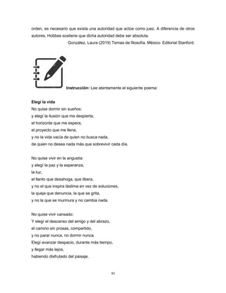 93
orden, es necesario que exista una autoridad que actúe como juez. A diferencia de otros
autores, Hobbes sostiene que dicha autoridad debe ser absoluta.
González, Laura (2019) Temas de filosofía. México. Editorial Stanford.
Instrucción: Lee atentamente el siguiente poema:
Elegí la vida
No quise dormir sin sueños:
y elegí la ilusión que me despierta,
el horizonte que me espera,
el proyecto que me llena,
y no la vida vacía de quien no busca nada,
de quien no desea nada más que sobrevivir cada día.
No quise vivir en la angustia:
y elegí la paz y la esperanza,
la luz,
el llanto que desahoga, que libera,
y no el que inspira lástima en vez de soluciones,
la queja que denuncia, la que se grita,
y no la que se murmura y no cambia nada.
No quise vivir cansado:
Y elegí el descanso del amigo y del abrazo,
el camino sin prosas, compartido,
y no parar nunca, no dormir nunca.
Elegí avanzar despacio, durante más tiempo,
y llegar más lejos,
habiendo disfrutado del paisaje.
 