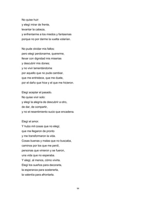 94
No quise huir:
y elegí mirar de frente,
levantar la cabeza,
y enfrentarme a los miedos y fantasmas
porque no por darme la vuelta volarían.
No pude olvidar mis fallos:
pero elegí perdonarme, quererme,
llevar con dignidad mis miserias
y descubrir mis dones;
y no vivir lamentándome
por aquello que no pude cambiar,
que me entristece, que me duele,
por el daño que hice y el que me hicieron.
Elegí aceptar el pasado.
No quise vivir solo:
y elegí la alegría de descubrir a otro,
de dar, de compartir,
y no el resentimiento sucio que encadena.
Elegí el amor.
Y hubo mil cosas que no elegí,
que me llegaron de pronto
y me transformaron la vida.
Cosas buenas y malas que no buscaba,
caminos por los que me perdí,
personas que vinieron y se fueron,
una vida que no esperaba.
Y elegí, al menos, cómo vivirla.
Elegí los sueños para decorarla,
la esperanza para sostenerla,
la valentía para afrontarla.
 