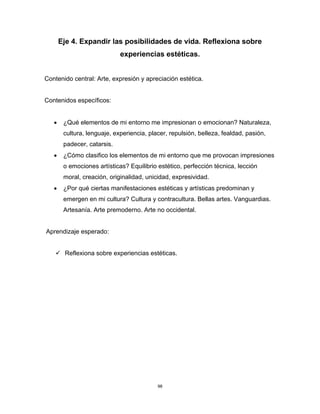 98
Eje 4. Expandir las posibilidades de vida. Reflexiona sobre
experiencias estéticas.
Contenido central: Arte, expresión y apreciación estética.
Contenidos específicos:
• ¿Qué elementos de mi entorno me impresionan o emocionan? Naturaleza,
cultura, lenguaje, experiencia, placer, repulsión, belleza, fealdad, pasión,
padecer, catarsis.
• ¿Cómo clasifico los elementos de mi entorno que me provocan impresiones
o emociones artísticas? Equilibrio estético, perfección técnica, lección
moral, creación, originalidad, unicidad, expresividad.
• ¿Por qué ciertas manifestaciones estéticas y artísticas predominan y
emergen en mi cultura? Cultura y contracultura. Bellas artes. Vanguardias.
Artesanía. Arte premoderno. Arte no occidental.
Aprendizaje esperado:
✓ Reflexiona sobre experiencias estéticas.
 