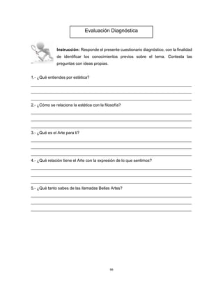 99
Instrucción: Responde el presente cuestionario diagnóstico, con la finalidad
de identificar los conocimientos previos sobre el tema. Contesta las
preguntas con ideas propias.
1.- ¿Qué entiendes por estética?
________________________________________________________________________
________________________________________________________________________
________________________________________________________________________
2.- ¿Cómo se relaciona la estética con la filosofía?
________________________________________________________________________
________________________________________________________________________
________________________________________________________________________
3.- ¿Qué es el Arte para ti?
________________________________________________________________________
________________________________________________________________________
________________________________________________________________________
4.- ¿Qué relación tiene el Arte con la expresión de lo que sentimos?
________________________________________________________________________
________________________________________________________________________
________________________________________________________________________
5.- ¿Qué tanto sabes de las llamadas Bellas Artes?
________________________________________________________________________
________________________________________________________________________
________________________________________________________________________
Evaluación Diagnóstica
 