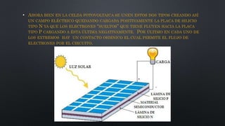 • AHORA BIEN EN LA CELDA FOTOVOLTAICA SE UNEN ESTOS DOS TIPOS CREANDO ASÍ
UN CAMPO ELÉCTRICO QUEDANDO CARGADA POSITIVAMENTE LA PLACA DE SILICIO
TIPO N YA QUE LOS ELECTRONES “SUELTOS” QUE TIENE FLUYEN HACIA LA PLACA
TIPO P CARGANDO A ÉSTA ÚLTIMA NEGATIVAMENTE. POR ÚLTIMO EN CADA UNO DE
LOS EXTREMOS HAY UN CONTACTO OHMNICO EL CUAL PERMITE EL FLUJO DE
ELECTRONES POR EL CIRCUITO.
 