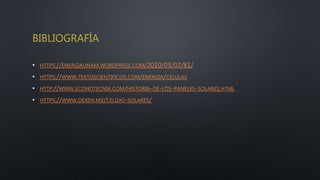 BIBLIOGRAFÍA
• HTTPS://ENERGIAUNAM.WORDPRESS.COM/2010/03/02/81/
• HTTPS://WWW.TEXTOSCIENTIFICOS.COM/ENERGIA/CELULAS
• HTTP://WWW.ECONOTECNIA.COM/HISTORIA-DE-LOS-PANELES-SOLARES.HTML
• HTTPS://WWW.DEXEN.MX/CELDAS-SOLARES/
 