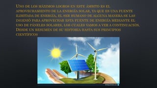 UNO DE LOS MÁXIMOS LOGROS EN ESTE ÁMBITO ES EL
APROVECHAMIENTO DE LA ENERGÍA SOLAR, YA QUE ES UNA FUENTE
ILIMITADA DE ENERGÍA, EL SER HUMANO DE ALGUNA MANERA SE LAS
INGENIÓ PARA APROVECHAR ESTA FUENTE DE ENERGÍA MEDIANTE EL
USO DE PÁNELES SOLARES, LOS CUALES VAMOS A VER A CONTINUACIÓN.
DESDE UN RESUMEN DE SU HISTORIA HASTA SUS PRINCIPIOS
CIENTÍFICOS
 