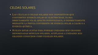 CELDAS SOLARES
• LAS CÉLULAS O CELDAS SOLARES SON DISPOSITIVOS QUE
CONVIERTEN ENERGÍA SOLAR EN ELECTRICIDAD, YA SEA
DIRECTAMENTE VÍA EL EFECTO FOTOVOLTAICO, O INDIRECTAMENTE
MEDIANTE LA PREVIA CONVERSIÓN DE ENERGÍA SOLAR A CALOR O A
ENERGÍA QUÍMICA.
• SUELEN ESTAR JUNTAS PARA FORMAR UNIDADES MÁS GRANDES
DENOMINADAS MÓDULOS SOLARES, ACOPLADAS A UNIDADES MÁS
GRANDES CONOCIDOS COMO PÁNELES SOLARES.
 