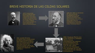 BREVE HISTORIA DE LAS CELDAS SOLARES
• 1839: ALEXANDRE
EDMOND BECQUEREL
DESCUBRIÓ QUE UNA
CORRIENTE ELÉCTRICA
PODRÍA SER PRODUCIDA
HACIENDO BRILLAR UNA
LUZ SOBRE CIERTAS
SOLUCIONES QUÍMICAS,
DESCUBRIENDO EL
EFECTO FOTOVOLTAICO
• 1885: EN 1885 EL PROFESOR
W. GRYLLS ADAMS
EXPERIMENTO CON EL
SELENIO (ELEMENTO
SEMICONDUCTOR) COMO
REACCIONABA CON LA LUZ Y
DESCUBRIÓ QUE SE
GENERABA UN FLUJO DE
ELECTRICIDAD CONOCIDA
COMO "FOTOELÉCTRICA".
• 1893: CHARLES FRITTS FUE
QUIEN INVENTO LA PRIMERA
CÉLULA SOLAR,
CONFORMADA DE LÁMINAS
DE REVESTIMIENTO DE
SELENIO CON UNA FINA
CAPA DE ORO, ESTAS
CÉLULAS SE UTILIZARON
PARA SENSORES DE LUZ EN
LA EXPOSICIÓN DE CÁMARAS
FOTOGRÁFICAS.
• 1921: ALBERT EINSTEN
INVESTIGO MÁS A FONDO SOBRE
EL EFECTO FOTOELÉCTRICO Y
DESCUBRIÓ QUE AL ILUMINAR
CON LUZ VIOLETA (QUE ES DE
ALTA FRECUENCIA) LOS
FOTONES PUEDEN ARRANCAR
LOS ELECTRONES DE UN METAL
Y PRODUCIR CORRIENTE
ELÉCTRICA.
 