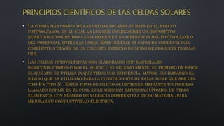 PRINCIPIOS CIENTÍFICOS DE LAS CELDAS SOLARES
• LA FORMA MÁS COMÚN DE LAS CELDAS SOLARES SE BASA EN EL EFECTO
FOTOVOLTAICO, EN EL CUAL LA LUZ QUE INCIDE SOBRE UN DISPOSITIVO
SEMICONDUCTOR DE DOS CAPAS PRODUCE UNA DIFERENCIA DEL FOTOVOLTAJE O
DEL POTENCIAL ENTRE LAS CAPAS. ESTE VOLTAJE ES CAPAZ DE CONDUCIR UNA
CORRIENTE A TRAVÉS DE UN CIRCUITO EXTERNO DE MODO DE PRODUCIR TRABAJO
ÚTIL.
• LAS CELDAS FOTOVOLTAICAS SON ELABORADAS CON MATERIALES
SEMICONDUCTORES COMO EL SILICIO O EL SELENIO SIENDO EL PRIMERO DE ESTOS
EL QUE MÁS SE UTILIZA YA QUE TIENE UNA EFICIENCIA MAYOR, SIN EMBARGO EL
SILICIO QUE ES UTILIZADO PARA LA CONSTRUCCIÓN DE ÉSTAS TIENE QUE SER DEL
TIPO P Y TIPO N. ESTOS TIPOS DE SILICIO SE OBTIENEN MEDIANTE UN PROCESO
LLAMADO DOPAJE EN EL CUAL SE LE AGREGAN IMPUREZAS (ÁTOMOS DE OTROS
ELEMENTOS CON NÚMERO DE VALENCIA DIFERENTE) A DICHO MATERIAL PARA
MEJORAR SU CONDUCTIVIDAD ELÉCTRICA.
 