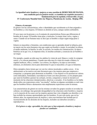 La igualdad entre hombres y mujeres es una cuestión de DERECHOS HUMANOS,
una condición para la justicia social y es también un requisito necesario y
fundamental para la equidad, el desarrollo y la paz.
IV Conferencia Mundial Sobre las Mujeres, Plataforma de Acción. Beijing 1995.
Género, el concepto
El género son las características, roles e identidades que socialmente se le han asignado a
los hombres y a las mujeres. El Género es distinto al sexo, aunque suelen confundirlo.
El sexo nace con la persona y es el conjunto de características físicas que diferencian al
hombre de la mujer. El hombre tiene pene y testículos. La mujer tiene vulva, vagina y
senos. Cuando un ser humano nace se dice que es hombre o mujer según tenga pene o
vagina.
Género es masculino o femenino, son condiciones que se aprenden desde la infancia, pero
no nacen con los seres humanos sino que según sea hombre o mujer, la sociedad, la cultura,
el medio ambiente, la familia, la calle, la escuela, los medios de comunicación y la época
histórica en la que vive, le imponen roles, le enseñan actitudes y creencias de ser hombre o
ser mujer.
Por ejemplo, cuando un niño nace los adultos lo visten de azul, blanco o verde; le compran
carros; y le colocan pantalones. Cuando una niña nace la visten de rosado o blanco; le
regalan muñecas, ollas y vestidos. Los colores, los objetos y la ropa se convierten,
entonces, en elementos claves para determinar lo que es masculino y lo que es femenino.
Otros ejemplos claros tienen que ver con los valores inculcados a ambos sexos. A los
adolescentes se les motiva con más frecuencia que a las mujeres para que empiecen a
conquistar y a proponer para demostrar su hombría. A las mujeres se les promueven valores
como delicadeza, feminidad y suavidad en el trato con otras personas y se les prepara para
que sean los hombres quienes las cortejen, inviten, conquisten y tomen la iniciativa al
momento de las relaciones interpersonales, afectivas y sexuales. A los hombres se les habla
desde niños con expresiones como “sea macho”, incluso en algunas sociedades es mal visto
que los hombres lloren o demuestren más ampliamente expresiones como la ternura.
Las características de género no son las mismas en todos los grupos sociales ni en todas las
culturas; sin embargo, han generado desigualdad en las relaciones entre hombres y mujeres
y en la mayoría de los casos son las mujeres quienes han visto relegados sus derechos y no
han recibido las mismas oportunidades que los hombres. Es por esta razón, que en los
últimos años, las organizaciones de mujeres y otros movimientos han luchado por el
reconocimiento de los derechos de las mujeres, incluidos sus derechos sexuales y
reproductivos.
Si el género es algo aprendido, los roles que se han asignado a hombres y mujeres
pueden ser cambiados
 