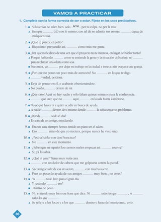 86
será
VAMOS A PRACTICAR
1. Complete con la forma correcta de ser o estar. Fíjese en los usos predicativos.
1. I Si las cosas no salen bien, sólo ............ por tu culpa, no por la mía.
L Siempre ............ (tú) con lo mismo; con tal de no admitir tus errores, ............ capaz de
cualquier cosa.
2. I ¿Qué te parece el pollo?
L Riquísimo; preparado así, ............ como más me gusta.
3. I ¿Por qué no le dices de una vez que el proyecto no te interesa, en lugar de hablar tanto?
L Porque hablando ............ como se entiende la gente y la situación del trabajo no ............
para rechazar una oferta como esa.
I Pues mira, yo ............ por dejar mi trabajo en la ciudad e irme a criar ovejas a una granja.
4. I ¿Por qué no pones un poco más de atención? No ............ en lo que te digo.
L ............ verdad, perdona.
5. I Deja de pensar en él, o acabarás obsesionándote.
L No puedo, ............ dentro de mí.
6. I ¡Qué raro! Aquí no hay nadie y sólo faltan quince minutos para la conferencia.
L ............ que creo que no ............ aquí, ............ en la sala María Zambrano.
7. I No sé qué hacer ni a quién acudir en busca de ayuda.
L A nadie: ............ dentro de ti mismo donde ............ la solución a tus problemas.
8. I ¿Dónde ............ todo el día?
L En casa de un amigo, estudiando.
9. I En esta casa siempre hemos tenido un piano en el salón.
L Eso ............ antes de que yo naciera, porque nunca he visto uno.
10. I ¿Podría hablar con don Francisco?
L No ............ en este momento.
11. I ¿Sabes que en español los cuentos suelen empezar así: ............ una vez?
L Sí, ya lo sabía.
12. I ¿Qué te pasa? Tienes muy mala cara.
L ............ con un dolor de cabeza que me golpearía contra la pared.
13. I Si consigue salir de esa situación, ............ con mucha suerte.
L Pero un poco de ayuda de sus amigos ............ muy bien, ¿no crees?
14. I Ya ............ todo listo para el gran día.
L Y ¿cuándo ............ eso?
I Dentro de poco.
15. I No entiendo muy bien ese frase que dice: Ni ............ todos los que ............ , ni ............
todos los que ............ .
L Se refiere a los locos y a los que ............ dentro y fuera del manicomio, creo.
TEMA 6_GY6 22/8/08 09:06 Página 86
 