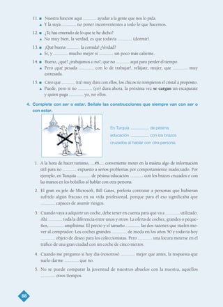 11. I Nuestra función aquí ............ ayudar a la gente que nos lo pida.
L Y la suya ............ no poner inconvenientes a todo lo que hacemos.
12. I ¿Te has enterado de lo que te he dicho?
L No muy bien, la verdad, es que todavía ............ (dormir).
13. I ¡Qué buena ............ la comida! ¿Verdad?
L Sí, y ............ mucho mejor si ............ un poco más caliente.
14. I Bueno, ¿qué? ¿trabajamos o no?, que no ............ aquí para perder el tiempo.
L Pero ¡qué pesada ............ con lo de trabajar!, relájate, mujer, que ............ muy
estresada.
15. I Creo que ............ (tú) muy dura con ellos, los chicos no rompieron el cristal a propósito.
L Puede, pero si no ............ (yo) dura ahora, la próxima vez se cargan un escaparate
y quien paga ............ yo, no ellos.
4. Complete con ser o estar. Señale las construcciones que siempre van con ser o
con estar.
1. A la hora de hacer turismo, ............ conveniente meter en la maleta algo de información
útil para no ............ expuesto a serios problemas por comportamiento inadecuado. Por
ejemplo, en Turquía ............ de pésima educación ............ con los brazos cruzados o con
las manos en los bolsillos al hablar con otra persona.
2. El gran ex-jefe de Microsoft, Bill Gates, prefería contratar a personas que hubieran
sufrido algún fracaso en su vida profesional, porque para él eso significaba que
............ capaces de asumir riesgos.
3. Cuando vaya a adquirir un coche, debe tener en cuenta para qué va a ............ utilizado.
Ahí ............ toda la diferencia entre unos y otros. La oferta de coches, grandes o peque-
ños, ............ amplísima. El precio y el tamaño ............ las dos razones que suelen mo-
ver al comprador. Los coches grandes ............ de moda en los años 50 y todavía hoy
............ objeto de deseo para los coleccionistas. Pero ............ una locura meterse en el
tráfico de una gran ciudad con un coche de cinco metros.
4. Cuando me pregunto si hoy día (nosotros) ............ mejor que antes, la respuesta que
suelo darme ............ que no.
5. No se puede comparar la juventud de nuestros abuelos con la nuestra, aquéllos
............ otros tiempos.
88
es
En Turquía de pésima
educación con los brazos
cruzados al hablar con otra persona.
TEMA 6_GY6 22/8/08 09:06 Página 88
 