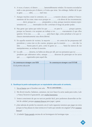 6. A veces, el amor y el dinero ............ lamentablemente reñidos. En nuestra sociedad se
mide a una persona por el dinero y el éxito que tiene. Sin embargo, hablar de lo que
se gana ............ tabú, ............ mal visto.
7. Aunque muchos crean lo contrario, no ............ a nuestro alcance cambiar el funcio-
namiento de las cosas; unas veces porque no ............ a la altura de las circunstancias;
............ decir, porque no ............ preparados; y, otras, porque nuestros mismos repre-
sentantes no ............ interesados en ello: correrían el riesgo de perder poder.
8. Hay gente que opina que todos los que ............ en paro lo ............ porque quieren,
porque no buscan o no aceptan un trabajo si no ............ exactamente el que ellos
quieren. Si la cosa ............ así, ............ para hacer algo, como penalizar a los que re-
chacen sistemáticamente una oferta laboral.
9. En aquella reunión de vecinos, la mayoría ............ en contra de las propuestas del
presidente y como éste se dio cuenta, propuso que la reunión ............ otro día. La
idea ............ buena para él, pero, como la gente ya ............ hasta las narices de sus
manipulaciones, se rechazó la moción.
10. La calle ............ desierta, no había un alma por allí, por eso pensamos que no ............
prudente que saliéramos solos, aunque ............ deseosos de participar en los actos
que ............ organizados para aquel día.
5. Sustituya la parte subrayada por un equivalente adecuado al contexto.
1. No es bueno que el hombre esté solo. . . . . . . . . . . . . . . . . . . . . . . . . . . . . . . . . . . . .
2. Me divertí mucho, bailamos, cantamos, me tocó hacer la carne asada para todos, Lalo
y Nancy hicieron el guacamole, que estaba buenísimo. . . . . . . . . . . . . . . . . . . . . . . .
3. Somos conscientes de que no será un partido fácil, pero podremos desarrollar un fút-
bol de calidad, porque estamos frescos para jugar y ganar. . . . . . . . . . . . . . . . . . . . .
4 ¿Qué además de perder la conexión con el vuelo siguiente tenemos que pagar un extra
porque no hay plazas en clase turista en el vuelo que ustedes me asignan? ¡Pues estamos
frescos!. . . . . . . . . . . . . . . . . . . . . . . . . . . . . . . . . . . . . . . . . . . . . . . . . . . . . . . . . . . .
5. ¡Cuidado! Estás parado encima de un hormiguero de hormigas rojas. . . . . . . . . . . .
89
No es conveniente...
Se construyen siempre con SER Se construyen siempre con ESTAR
Es de pésima educación
TEMA 6_GY6 22/8/08 09:06 Página 89
 