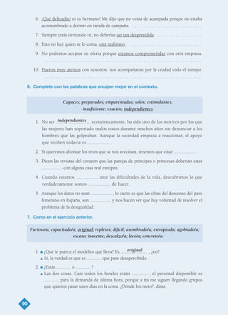 6. ¡Qué delicadito es tu hermano! Me dijo que no venía de acampada porque no estaba
acostumbrado a dormir en tienda de campaña. . . . . . . . . . . . . . . . . . . . . . . . . . . . . .
7. Siempre estás invitando tú, no deberías ser tan desprendida. . . . . . . . . . . . . . . . . . .
8. Esto no hay quien se lo coma, está malísimo. . . . . . . . . . . . . . . . . . . . . . . . . . . . . . .
9. No podemos aceptar su oferta porque estamos comprometidas con otra empresa.
. . . . . . . . . . . . . . . . . . . . . . . . . . . . . . . . . . . . . . . . . . . . . . . . . . . . . . . . . . . . . . . . .
10. Fueron muy atentos con nosotros: nos acompañaron por la ciudad todo el tiempo.
. . . . . . . . . . . . . . . . . . . . . . . . . . . . . . . . . . . . . . . . . . . . . . . . . . . . . . . . . . . . . . . . .
6. Complete con las palabras que encajen mejor en el contexto.
Capaces; preparados; emparentadas; solos; estimulantes;
insuficiente; exactos; independientes
1. No ser ........................... económicamente, ha sido uno de los motivos por los que
las mujeres han soportado malos tratos durante muchos años sin denunciar a los
hombres que las golpeaban. Aunque la sociedad empieza a reaccionar, el apoyo
que reciben todavía es ................. .
2. Si queremos afrontar los retos que se nos avecinan, tenemos que estar ................. .
3. Dicen las revistas del corazón que las parejas de príncipes o princesas deberían estar
................. con alguna casa real europea.
4. Cuando estamos ................. ante las dificultades de la vida, descubrimos lo que
verdaderamente somos ................. de hacer.
5. Aunque los datos no sean ................. , lo cierto es que las cifras del descenso del paro
femenino en España, son ................. y nos hacen ver que hay voluntad de resolver el
problema de la desigualdad.
7. Como en el ejercicio anterior.
1. I ¿Qué te parece el modelito que lleva? Es ...................... , ¿no?
L Sí, la verdad es que es ............ que pase desapercibido.
2. I ¿Estás ............ o ............ ?
L Las dos cosas. Casi todos los hoteles están ............ , el personal disponible es
............ para la demanda de última hora, porque a mí me siguen llegando grupos
que quieren pasar unos días en la costa. ¿Dónde los meto?, dime.
90
original
Furioso/a; capacitado/a; original; repletos; difícil; asombrado/a; estropeada; agobiado/a;
escaso; inocente; descalzo/a; loco/a; concreto/a.
independientes
TEMA 6_GY6 22/8/08 09:06 Página 90
 