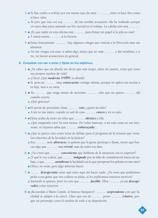 3. I Te has vuelto a resfriar por esa manía tuya de estar ............ , tanto si hace frío como
si hace calor.
L Te juro que esta vez soy ............ de tan terrible acusación. Me he resfriado porque
en estos días estoy pasando un frío mortal en el trabajo. La calefacción está ............
4. I ¿Es que nadie en esta oficina está ............ para firmar un papel si la jefa no está?
L Y usted estaría ............ si lo hiciera.
5. I Estoy francamente ............ : hay algunos colegas que critican a la Dirección ante sus
alumnos.
L No me vengas con esas; si sabes algo, tienes que ser más ............ y dar nombres; y si
no, no lanzar acusaciones en general.
8. Complete con ser o estar y fíjese en los adjetivos.
1. I ¿Tú sabes que mi abuela me decía que una mujer, antes de casarse, tenía que tener
sus propios medios de vida?
L ¡Chica! ¡Qué moderna ............ tu abuela!
I Sí, pero no ............ muy consecuente consigo misma, porque no aplicó sus teorías a
su hija, sino a su nieta.
2. I No ............ que tenga miedo de morirme; ............ sólo que no quiero ............ allí
cuando ocurra.
L ¡Qué gracioso!
3. I El jarrón de porcelana china ............ roto, ¿quién ha sido?
L A mí no me mires, cuando yo salí de casa ............ entero y en su sitio.
4. I Elena acaba de tener un niño que ............ idéntico a ella.
L ¡Qué exagerado eres! Ya será menos. De todas maneras, a mí esas cosas no me inte-
resan, ni siquiera sabía que ............ embarazada…
5. I ¿Qué te parece esto como tema de debate para el programa de la semana que viene:
Las relaciones de la Sociedad con la Justicia?
L Eso ............ muy abstracto; si quieres que la gente participe y llame, tienes que bus-
car algo que ............ más trivial, más de todos los días.
6. I ¿No crees que ............ conveniente que hablaras de la situación con tu superior?
L ¿Y qué le voy a decir, que ............ indignado por su falta de consideración hacia mi tra-
bajo, o que ............ asombrosa la facilidad con la que prosperan los pelotas en este sitio?
I Chico, tú verás; pero algo deberías hacer.
7. I ........... desesperante tener que estar aquí sin hacer nada. ¿Tú crees que podríamos
pedir a esa gente que nos cediera su plaza, si les explicamos nuestros motivos?
L Inténtalo si quieres, pero no creo que ............ factible. Ellos ............ ya tan desespe-
rados como nosotros.
8. I ¿Recuerdan a Mario Conde, el famoso banquero? ............ sorprendente con qué fa-
cilidad se adaptó a la cárcel. Claro que eso de ............ preso ............ relativo, por-
que un personaje como él tendría de todo a su disposición.
91
era/fue
TEMA 6_GY6 22/8/08 09:06 Página 91
 