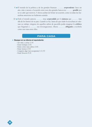 92
9. I El mundo de la política y de las grandes finanzas ............ sorprendente: hace un
año, más o menos, el acuerdo entre esos dos grandes bancos no ............ posible por
no se sabe qué motivos. Y ahora acaban de firmar un acuerdo, como si todas las ma-
niobras anteriores no hubieran existido.
10. I Todo el mundo parecía ............ muy sorprendido por lo famosa que ............ más
allá de los límites de su país. Cuando se fue, harta de que nadie la escuchara ni valo-
rase su trabajo, ninguno de aquellos sabios de pacotilla podía imaginar lo célebres
que llegarían a ............ sus investigaciones. Ahora ............ obligados a recibirla
como uno más entre ellos.
PARA CASA
G Busque en su idioma el equivalente:
- Ser uña y carne (3.4)
- Estar trompa (3.6)
- Estar como una cabra (3.8)
- Estar mosca (3.9)
- Cargarse algo (un escaparate) (3.15)
- Estar frescos (5.4)
TEMA 6_GY6 22/8/08 09:06 Página 92
 