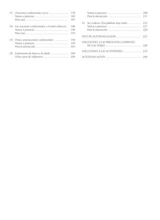 17. Oraciones condicionales con si ........................... 178
Vamos a practicar ................................................ 182
Para casa ............................................................. 187
18. Las oraciones condicionales y el estilo indirecto .. 188
Vamos a practicar ................................................ 190
Para casa ............................................................. 193
19. Otras construcciones condicionales .................... 194
Vamos a practicar ................................................ 199
Para la interacción .............................................. 203
20. Expresiones de deseo y de duda ......................... 204
Otros casos de subjuntivo ................................... 204
Vamos a practicar ................................................ 208
Para la interacción .............................................. 211
21. Ya y todavía. Dos palabras muy útiles .................. 212
Vamos a practicar ................................................ 217
Para la interacción .............................................. 220
TEST DE AUTOEVALUACIÓN ................................... 221
SOLUCIONES A LAS PREGUNTAS COMIENZO
DE LOS TEMAS .................................................. 228
SOLUCIONES A LAS ACTIVIDADES ......................... 233
AUTOEVALUACIÓN ................................................. 260
002_Contenido_GY6 4/8/08 15:45 Página 4
 