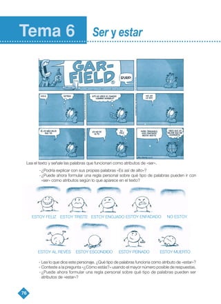 Lea el texto y señale las palabras que funcionan como atributos de «ser».
-¿Podría explicar con sus propias palabras «Es así de alto»?
-¿Puede ahora formular una regla personal sobre qué tipo de palabras pueden ir con
«ser» como atributos según lo que aparece en el texto?
- Lea lo que dice este personaje. ¿Qué tipo de palabras funciona como atributo de «estar»?
- Conteste a la pregunta «¿Cómo estás?» usando el mayor número posible de respuestas.
-¿Puede ahora formular una regla personal sobre qué tipo de palabras pueden ser
atributos de «estar»?
76
Tema 6 Ser y estar
ESTOY FELIZ ESTOY TRISTE ESTOY ENOJADO ESTOY ENFADADO NO ESTOY
ESTOY AL REVÉS ESTOY ESCONDIDO ESTOY PEINADO ESTOY MUERTO
TEMA 6_GY6 19/9/08 12:21 Página 76
 