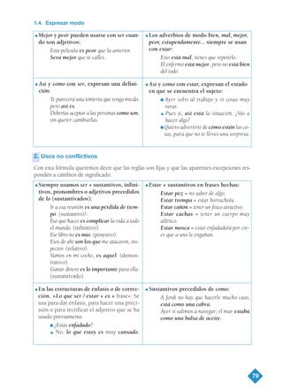 79
1.4. Expresar modo
2.2. Usos no conflictivos
Con esta fórmula queremos decir que las reglas son fijas y que las aparentes excepciones res-
ponden a cambios de significado.
G Mejor y peor pueden usarse con ser cuan-
do son adjetivos:
Esta película es peor que la anterior.
Será mejor que te calles.
G Así y como con ser, expresan una defini-
ción:
Te parecerá una tontería que tenga miedo,
pero así es.
Deberías aceptar a las personas como son,
sin querer cambiarlas.
G Los adverbios de modo bien, mal, mejor,
peor, estupendamente... siempre se usan
con estar:
Esto está mal, tienes que repetirlo.
El enfermo está mejor, pero no está bien
del todo.
G Así y como con estar, expresan el estado
en que se encuentra el sujeto:
I Ayer volví al trabajo y vi cosas muy
raras.
L Pues sí, así está la situación. ¿Vas a
hacer algo?
I Quiero advertirte de cómo están las co-
sas, para que no te lleves una sorpresa.
G Siempre usamos ser + sustantivos, infini-
tivos, pronombres o adjetivos precedidos
de lo (sustantivados):
Ir a esa reunión es una pérdida de tiem-
po. (sustantivo).
Eso que haces es complicar la vida a todo
el mundo. (infinitivo).
Ese libro no es mío. (posesivo).
Esos de ahí son los que me atacaron, ins-
pector. (relativo).
Vamos en mi coche, es aquel. (demos-
trativo).
Ganar dinero es lo importante para ella.
(sustantivado).
G En las estructuras de énfasis o de correc-
ción. «Lo que ser / estar + es + frase»: Se
usa para dar énfasis, para hacer una preci-
sión o para rectificar el adjetivo que se ha
usado previamente.
I ¿Estás enfadado?
L No, lo que estoy es muy cansado.
G Estar + sustantivos en frases hechas:
Estar pez = no saber de algo.
Estar trompa = estar borracho/a.
Estar cañón = tener un físico atractivo.
Estar cachas = tener un cuerpo muy
atlético.
Estar mosca = estar enfadado/a por cre-
er que a uno le engañan.
G Sustantivos precedidos de como:
A Jordi no hay que hacerle mucho caso,
está como una cabra.
Ayer sí salimos a navegar; el mar estaba
como una balsa de aceite.
TEMA 6_GY6 22/8/08 09:06 Página 79
 