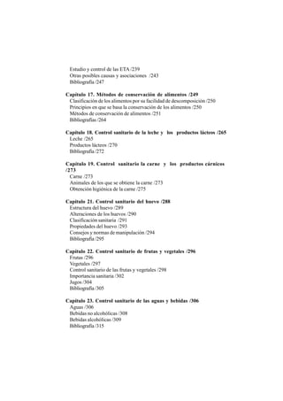 Estudio y control de las ETA /239
Otras posibles causas y asociaciones /243
Bibliografía /247
Capítulo 17. Métodos de conservación de alimentos /249
Clasificación de los alimentos por su facilidad de descomposición /250
Principios en que se basa la conservación de los alimentos /250
Métodos de conservación de alimentos /251
Bibliografías /264
Capítulo 18. Control sanitario de la leche y los productos lácteos /265
Leche /265
Productos lácteos /270
Bibliografía /272
Capítulo 19. Control sanitario la carne y los productos cárnicos
/273
Carne /273
Animales de los que se obtiene la carne /273
Obtención higiénica de la carne /275
Capítulo 21. Control sanitario del huevo /288
Estructura del huevo /289
Alteraciones de los huevos /290
Clasificación sanitaria /291
Propiedades del huevo /293
Consejos y normas de manipulación /294
Bibliografía /295
Capítulo 22. Control sanitario de frutas y vegetales /296
Frutas /296
Vegetales /297
Control sanitario de las frutas y vegetales /298
Importancia sanitaria /302
Jugos /304
Bibliografía /305
Capítulo 23. Control sanitario de las aguas y bebidas /306
Aguas /306
Bebidas no alcohólicas /308
Bebidas alcohólicas /309
Bibliografía /315
 