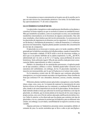 91
Se encuentran en mayor concentración en la parte seca de la semilla, por lo
que son más tóxicos los concentrados proteicos o las tortas. En las habas secas
hay aproximadamente 2 % de estos compuestos.
GLUCÓSIDOS CIANOGÉNICOS
Los glucósidos cianogénicos están ampliamente distribuidos en las plantas y
constituye la forma orgánica en que se acumula el cianuro en cantidad de trazas.
Más que metabolito secundario, como en un principio se creía, son considerados
metabolitos intermediarios en la biosíntesis de algunos aminoácidos. Han sido
muy estudiados, observándose que derivan de aminoácidos. Los precursores de
los glucósidos de importancia en alimentos son los siguientes: L-tirosina precur-
sor de durrina, L-fenilalanina de prunasina, L-valina de linamarina y L-isoleucina
precursor de lotaustralina. Algunas plantas pueden acumular alta concentración
de este tipo de compuestos.
El glucósido no es tóxico por sí mismo, pero sí el ácido cianídrico (HCN)
generado por la hidrólisis enzimática de la β-glucosidasa, cuando el material bio-
lógico es macerado o dañado. El HCN actúa a nivel de citocromo oxidasa, es
decir que es un potente inhibidor de la cadena respiratoria. La DL50
del HCN,
administrado por vía oral, es de 0,5 a 3,5 mg/kg; causa problemas de anoxia
histotóxica. Sería suficiente ingerir 100 g de una semilla cruda para tener conse-
cuencias fatales especialmente en niños y ancianos.
Debido a la naturaleza de los aminoácidos precursores, el aglucón puede
ser de tipo aromático, alifático o cíclico. También puede haber variación en la
naturaleza del carbohidrato; sin embargo, de los 32 glucósidos reportados, la
mayoría son monosacáridos, por lo que la D-glucosa es el azúcar más común.
En la naturaleza existen más de 100 especies que contienen glucósidos
cianogénicos y no exclusivamente asociados con leguminosas. Otras semillas de
fruta que contienen CN- son: almendras, duraznos, cerezas, ciruelas, manzana,
etc.
Diferentes plantas también poseen glucósidos cianogénicos como bambú,
chaya, sorgo, soya, yuca, etc. La manera de expresar la concentración de estos
factores tóxicos en las plantas que los contienen, es mediante HCN liberado de
ellos, donde es de suma importancia la acción de la glucosidasa. Se han desarro-
llado métodos donde se tiene que adicionar la enzima que hidroliza a este tipo de
glucósido, no obstante, que la misma planta en la mayoría de los casos tenga su
propia enzima, esto con el fin de realizar adecuada cualificación de dichos tóxi-
cos. Sobre lo anterior, se ha observado que las plantas que contiene este tipo de
glucósidos, a la vez, contienen la enzima que los hidroliza, pero en diferente sitio
celular; sin embargo, la actividad y sensibilidad de la respectiva enzima es muy
variable.
Algunas personas en Sudamérica presentan ataxia neuropática debido al
consumo de yuca. La acción enzimática que se lleva a cabo es por una β-gluco-
 