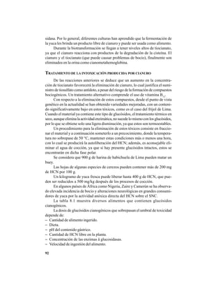 92
sidasa. Por lo general, diferentes culturas han aprendido que la fermentación de
la yuca les brinda un producto libre de cianuro y puede ser usada como alimento.
Durante la biotransformación se llegan a tener niveles altos de tiocianato,
ya que el cianuro reacciona con productos de la degradación de la cisteína. El
cianuro y el tiocianato (que puede causar problemas de bocio), finalmente son
eliminados en la orina como cianometahemoglobina.
TRATAMIENTO DE LA INTOXICACIÓN PRODUCIDA POR CIANURO
De las reacciones anteriores se deduce que un aumento en la concentra-
ción de tiocianato favorecerá la eliminación de cianuro, lo cual justifica el sumi-
nistro de tiosulfato como antídoto, a pesar del riesgo de la formación de compuestos
bociogénicos. Un tratamiento alternativo comprende el uso de vitamina B12
.
Con respecto a la eliminación de estos compuestos, desde el punto de vista
genético en la actualidad se han obtenido variedades mejoradas, con un conteni-
do significativamente bajo en estos tóxicos, como es el caso del frijol de Lima.
Cuando el material ya contiene este tipo de glucósidos, el tratamiento térmico en
seco,aunqueeliminalaactividadenzimática,nosucedelomismoconlosglucósidos,
por lo que se obtiene solo una ligera disminución, ya que estos son termoestables.
Un procedimiento para la eliminación de estos tóxicos consiste en fraccio-
nar el material y a continuación someterlo a un precocimiento, donde la tempera-
tura no sobrepase de 50 °C, mantener estas condiciones más o menos una hora,
con lo cual se producirá la autoliberación del HCN; además, es aconsejable eli-
minar el agua de cocción, ya que si hay presente glucósidos intactos, estos se
encontrarán en dicha fase polar.
Se considera que 900 g de harina de habichuela de Lima pueden matar un
buey.
Las hojas de algunas especies de cerezos pueden contener más de 200 mg
de HCN por 100 g.
Un kilogramo de yuca fresca puede liberar hasta 400 g de HCN, que pue-
den ser reducidos a 500 mg/kg después de los procesos de cocción.
En algunos países de África como Nigeria, Zaire y Camerún se ha observa-
do elevada incidencia de bocio y alteraciones neurológicas en grandes consumi-
dores de yuca por la actividad anóxica directa del HCN sobre el SNC.
La tabla 8.1 muestra diversos alimentos que contienen glucósidos
cianogénicos.
La dosis de glucósidos cianogénicos que sobrepasan el umbral de toxicidad
depende de:
− Cantidad de alimento ingerido.
− Dieta.
− pH del contenido gástrico.
− Cantidad de HCN libre en la planta.
− Concentración de las enzimas â glucosidasas.
− Velocidad de ingestión del alimento.
 