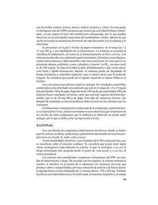 95
con los ácidos oxálico, acético, láctico, málico, tartárico y cítrico. En este grupo
se distinguen más de 6 000 sustancias que tienen una actividad biológica impor-
tante, ya que siguen el ciclo del metabolismo nitrogenado, por lo que pueden
intervenir en las principales reacciones del metabolismo celular, además de que
suelen presentar un mimetismo hormonal; las más frecuentes son la solanina y la
chaconina.
Se presentan en la piel y brotes de papas inmaduras en el rango de 1 a
13 mg/100 g, y son inhibidores de la colinesterasa. La solanina se acumula al
retardarse la maduración, así como en el almacenamiento en frío y con luz. Los
síntomas producidos son malestares gastrointestinales, desórdenes neurológicos,
estado semicomatoso y daño hemolítico del tracto intestinal. En casos graves se
presentan edemas cerebrales, coma, calambres y muerte. La DL50
en ratas (oral)
es de 590 mg/kg. Su baja toxicidad se debe probablemente a que existe absor-
ción lenta y rápida eliminación; además, la solanina puede ser degradada de
forma enzimática a solanidina (aglucón), que es menos tóxica que la molécula
original. Se considera que puede ser el agente causal de la espina bífida en el
hombre.
Las concentraciones difieren según la variedad. En variedades comestibles
comerciales se ha informado un contenido que está en el rango de 1,5 a 15 mg de
glicoalcaloides/100 g de papa, llegando hasta 200 mg de glicoalcaloides/100 g de
material fresco variedades silvestres, valor que está muy superior del límite per-
mitido, que es de 20 mg/100 g de papa. Este tipo de sustancias tóxicas, aún
después de sometidas a cocción producen daños severos en los animales que las
consumen.
El almacenaje y manipulación inadecuada de los tubérculos, particularmen-
te su exposición a la luz, puede incrementar su actividad tóxica por el aumento de
los niveles de estos compuestos que le atribuyen al tubérculo un fuerte sabor
amargo, por lo que se debe evitar su exposición a la luz.
XANTINAS
Son una familia de compuestos relativamente no tóxicos, donde se distin-
guen la cafeína, teofilina, teobromina y paraxantina encontradas en mayores pro-
porciones en el café, té, mate, cola y cocoa.
Tienen propiedades diuréticas, son relajantes de la fibra muscular lisa, que
se manifiesta sobre el músculo cardíaco. Se considera que pueda tener algún
efecto teratogénico especialmente la cafeína, la que se considera a su vez la
droga estimulante más aceptada desde el punto de vista social y, a su vez, la
menos perjudicial.
Las xantinas son consideradas compuestos estimulantes del SNC en esta-
dos de aburrimiento o fatiga. De acuerdo con los expertos, la cafeína estimula el
cerebro al interferir en la acción de la adenosina (un trasmisor nervioso que
produce calma y tranquilidad) y provoca sensación de euforia y de fuerza duran-
te algunas horas en dosis habituales de 2 a 4 tazas diarias -150 a 250 mg. También
facilita la actividad intelectual y la creatividad, al mantener despierto y en estado
 