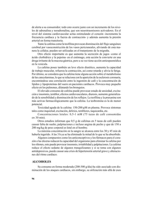 96
de alerta a su consumidor; todo esto ocurre junto con un incremento de los nive-
les de adrenalina y noradrenalina, que son neurotrasmisores activadores. En el
nivel del sistema cardiovascular actúa estimulando el corazón -incrementa la
frecuencia cardíaca y la fuerza de contracción- y además aumenta la presión
arterial en forma transitoria.
Tanto la cafeína como la teofilina provocan disminución del flujo sanguíneo
cerebral por vasoconstricción de los vasos pericraneales, aliviando de esta ma-
nera la cefalea; pueden ser utilizadas en el tratamiento de la migraña.
Otro efecto importante es que aumenta la secreción de jugos -como el
ácido clorhídrico y la pepsina- en el estómago, esta acción la convierte en una
droga irritante de la mucosa gástrica, pero a su vez tiene acción antiespasmódica
en la vesícula.
La cafeína posee también un leve efecto diurético, aumenta la capacidad
de trabajo muscular, refuerza la contracción, así como retarda y alivia la fatiga.
Por último, se considera que la cafeína tiene alguna acción sobre el metabolismo
de las catecolaminas, lo que se relaciona con la aparición de la esclerosis coronaria,
encontrándose una correlación entre la ingestión de café y la concentración de
lípidos y lipoproteínas del suero en pacientes cardíacos. Provoca muy pequeño
efecto en los pulmones, dilatando los bronquios.
El elevado consumo de cafeína puede provocar estado de ansiedad, excita-
ción e insomnio, temblor, efectos cardiovasculares, diuresis, aumento generaliza-
do de la sensibilidad y disminución de los reflejos. La teofilina y la praxanina son
más activas farmacológicamente que la cafeína. La teobromina es la de menor
potencial.
Toxicidad aguda de la cafeína: 150-200 μM en plasma. Provoca síntomas
tales como inquietud, excitación, delirios, temblores, taquicardia, etc.
Concentraciones letales: 0,5-1 mM (75 tazas de café consumidas
en 30 min).
Otros estudios informan que 0,5 g de cafeínas en 5 tazas de café pueden
causar falta de sueño, palpitaciones e incluso angina de pecho y que de 150 a
200 mg/kg de peso corporal es letal en el hombre.
La máxima concentración en la sangre se alcanza entre los 30 y 45 min de
haberla ingerido.A las 3 h ya se ha eliminado la mitad de lo que se ha absorbido.
Algunos compuestos como los anticonceptivos y los fármacos para el cora-
zón o las úlceras reducen la capacidad del organismo para eliminar la cafeína por
los riñones, esto puede provocar insomnio, irritabilidad y palpitaciones. La cafeína
reduce el efecto sedante de algunos tranquilizantes y si se toma con algunos
antidepresivos, puede causar una crisis de hipertensión arterial grave y alteracio-
nes del ritmo cardíaco.
ALCOHOLES
Su consumo en forma moderada (200-300 g/día) ha sido asociado con dis-
minución de los ataques cardíacos, sin embargo, su utilización más allá de esos
 