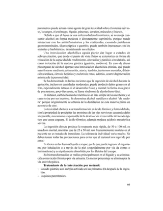 97
parámetros puede actuar como agente de gran toxicidad sobre el sistema nervio-
so, la sangre, el estómago, hígado, páncreas, corazón, músculos y huesos.
Debido a que el lupus es una enfermedad multisistémica, se aconseja con-
sumir alcohol en forma modesta o directamente suprimirlo, porque puede
interactuar con los antiinflamatorios y los corticoides, causando problemas
gastrointestinales, úlcera péptica o gastritis; puede también interactuar con los
sedantes y barbitúricos, desvirtuando sus efectos.
Una intoxicación alcohólica aguda puede dar lugar a estados de
sobreexcitación, que desde el punto de vista físico se exterioriza en forma de
reducción de la capacidad de rendimiento, alteración y parálisis circulatoria, así
como irritación de la mucosa gástrica (gastritis, modorra). En caso de abuso
prolongado de alcohol aparece una intoxicación alcohólica crónica, que puede
manifestarse mediante polineuritis, ataxia, temblor, trastornos mentales, dilata-
ción cardíaca, cirrosis hepática y esclerosis renal, además, ocurre degeneración
anímica de la personalidad.
Se ha demostrado en fechas recientes que la ingestión de alcohol durante la
gestación, incluso en cantidades moderadas, puede producir daños graves en el
feto, especialmente retraso en el desarrollo físico y mental; la forma más grave
de este retraso, poco frecuente, se llama síndrome de alcoholismo fetal.
El metanol, carbinol o alcohol metílico es el más simple de los alcoholes y se
caracteriza por ser incoloro. Se denomina alcohol metálico o alcohol “de made-
ra” porque originalmente se obtenía de la destilación de esta materia prima en
ausencia de aire.
La toxicidad obedece a su transformación en ácido fórmico y formaldehído,
con la propiedad de precipitar las proteínas de las vías nerviosas causando daño
irreparable, mecanismo responsable de la destrucción irreversible del nervio óp-
tico que causa ceguera. El ácido fórmico, además produce acidosis metabólica
severa.
La ingestión directa produce la respuesta más rápida, de 50 a 100 mL es
una dosis mortal, mientras que de 25 a 50 mL son frecuentemente mortales si el
paciente no es tratado de inmediato. La tolerancia individual varía mucho. Se
deben tomar todas las precauciones para evitar que el metanol sea ingerido por
error.
Es tóxico en las formas líquida o vapor, por lo que puede ingresar al organis-
mo por inhalación o a través de la piel (especialmente por vía de cortes o
lastimaduras) y es rápidamente absorbido por los fluidos del cuerpo.
Su biotransformación se realiza principalmente en el hígado y su elimina-
ción como ácido fórmico por vía urinaria. En menor porcentaje se elimina por la
vía enterohepática.
Tratamiento de la intoxicación por metanol:
− Lavado gástrico con carbón activado en las primeras 4 h después de la inges-
tión.
− Líquidos parenterales.
 