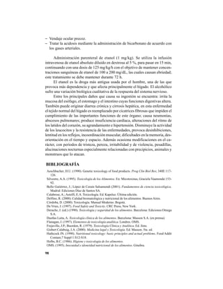 98
− Vendaje ocular precoz.
− Tratar la acidosis mediante la administración de bicarbonato de acuerdo con
los gases arteriales.
Administración parenteral de etanol (1 mg/kg). Se utiliza la infusión
intravenosa de etanol absoluto diluido en dextrosa al 5 %, para pasar en 15 min,
continuando con una dosis de 125 mg/kg/h con el objetivo de mantener concen-
traciones sanguíneas de etanol de 100 a 200 mg/dL, las cuales causan ebriedad;
este tratamiento se debe mantener durante 72 h.
El etanol es la droga más antigua usada por el hombre, una de las que
provoca más dependencia y que afecta principalmente el hígado. El alcohólico
sufre una variación biológica cualitativa de la respuesta del sistema nervioso.
Entre los principales daños que causa su ingestión se encuentra: irrita la
mucosa del esófago, el estomago y el intestino cuyas funciones digestivas altera.
También puede originar diarrea crónica y cirrosis hepática, en esta enfermedad
el tejido normal del hígado es reemplazado por cicatrices fibrosas que impiden el
cumplimiento de las importantes funciones de este órgano; causa neumonías,
abscesos pulmonares; produce insuficiencia cardíaca, alteraciones del ritmo de
los latidos del corazón, su agrandamiento e hipertensión. Disminuye la actividad
de los leucocitos y la resistencia de las enfermedades, provoca desinhibiciones,
lentitud en los reflejos, incoordinación muscular, dificultades en la memoria, des-
orientación en el tiempo y espacio. Además ocasiona modificaciones en el ca-
rácter, con períodos de tristeza, pereza, irritabilidad y de violencia, pesadillas,
alucinaciones nocturnas especialmente relacionadas con precipicios, animales y
monstruos que lo atacan.
BIBLIOGRAFÍA
Aeschbacher, H.U. (1990). Genetic toxicology of food products. Prog Clin Biol Res; 340E:117-
126.
Silvestre, A.A. (1995). Toxicología de los Alimentos. En: Micotoxinas, Graciela Vaamonde:153-
92.
Bello Gutiérrez, J.; López de Cerain Salsamendi (2001). Fundamentos de ciencia toxicológica.
Madrid: Ediciones Díaz de Santos SA.
Calabrese,A.;Astolfi, E.A. Toxicología. Ed. Kapeluz. Última edición.
Delfino, R. (2000). Calidad bromatológica y nutricional de los alimentos. Buenos Aires.
Córdoba, D. (2000). Toxicología. Manual Moderno. Bogotá.
De Vries, J. (1997). Food Safety and Toxicity. CRC Press, New York.
Derache, J. (ed.) (1990). Toxicología y seguridad de los alimentos. Barcelona: Ediciones Omega
S.A.
Dueñas Laita, A. Toxicología clínica de los alimentos. Barcelona: Masson S.A. (en prensa)
Flanagan, J. (1997). Elementos de toxicología analítica. Londres. OMS.
Frejaville, J.P.; Buordon, R. (1979). Toxicología Clínica y Analítica. Ed. Jims.
Gisbert Calabuig, J.A. (2000). Medicina legal y Toxicología. Ed. Masson. 5ta. ed.
Hathcock JN. (1990). Nutritional toxicology: basic principles and actual problems. Food Addit
Contam;7 Suppl 1:S12-S18.
Holbs, B.C. (1986). Higiene y toxicología de los alimentos.
OMS. (1995). Inocuidad e idoneidad nutricional de los alimentos. Ginebra.
 