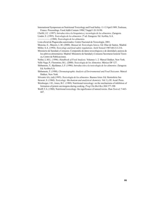99
International Symposium on Nutritional Toxicology and Food Safety. 11-13April 1989, Toulouse,
France. Proceedings. Food Addit Contam 1990;7 Suppl 1:S1-S190.
Cheftil, J.C. (1997). Introducción a la bioquímica y tecnología de los alimentos. Zaragoza.
Linder, E. (1995). Toxicología de los alimentos. 2ª ed. Zaragoza: Ed. Acribia, S.A.
—————. (1988). Toxicología de los alimentos.
Lista oficial de Plaguicidas autorizados. Centro Nacional de Toxicología. 2001.
Mencías, E.; Mayero, L.M. (2000). Manual de Toxicología básica. Ed. Díaz de Santos. Madrid.
Miller, S.A. (1994). Toxicology and food safety regulations.Arch Toxicol 1987;60:212-216.
Ministerio de Sanidad y Consumo. Compendio de datos toxicológicos y de identidad y pureza de
los aditivos alimentarios. Madrid: Ministerio de Sanidad y Consumo Secretaria General Técni-
ca, Centro de Publicaciones.
Nollet, L.M.L. (1996). Handbook of Food Analysis. Volumes 1; 2. Marcel Dekker, New York.
Valle Vega, P.; Florentino, B.L. (2000). Toxicología de los Alimentos. México DF 127.
Shibamoto, T.; Bjeldanes, L.F. (1996). Introducción a la toxicología de los alimentos. Zaragoza:
Ed.Acribia S.A.
Shibamoto, T. (1998). Chromatographic Analysis of Environmental and Food Toxicants. Marcel
Dekker, New York.
Silvestre AA, (ed) (1995). Toxicología de los alimentos. BuenosAires: Ed. Hemisferio Sur.
Stewart, S. (1960). Toxicology. Mechanism and analytical chemistry. Vol. I y III. Acad. Press.
Weisburger, J.H.; Jones, R.C. (1989). Nutritional toxicology: on the mechanisms of inhibition of
formation of potent carcinogens during cooking. Prog Clin Biol Res;304:377-390
Wolff, F.A. (1988). Nutritional toxicology: the significance of natural toxins. Hum Toxicol; 7:443-
447.
 