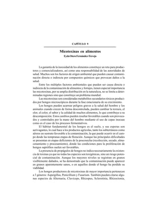100
CAPÍTULO 9
Micotoxinas en alimentos
EydaOteroFernández-Trevejo
La garantía de la inocuidad de los alimentos constituye un reto para produc-
tores y comercializadores, así como una responsabilidad de las autoridades de
salud. Muchos son los factores de origen ambiental que pueden causar contami-
nación directa o indirecta por compuestos químicos que provocan daños a la
salud.
Entre los múltiples factores ambientales que pueden ser causa directa o
indirecta de la contaminación de alimentos y forrajes, tienen especial importancia
las micotoxinas, por su amplia distribución en la naturaleza, no se limita a deter-
minadas regiones sino que constituye un problema mundial.
Las micotoxinas son consideradas metabolitos secundarios tóxicos produci-
dos por hongos microscópicos durante la fase estacionaria de su crecimiento.
Los hongos pueden acarrear peligros graves a la salud del hombre y los
animales cuando crecen de forma descontrolada, pueden cambiar la textura, el
olor, el color, el sabor y la calidad de muchos alimentos, lo que contribuye a su
descomposición. Estos cambios pueden resultar favorables cuando son provoca-
dos y controlados por la mano del hombre mediante el uso de cepas inocuas
como es el caso de los procesos fermentativos.
El hábitat fundamental de los hongos es el suelo, y sus esporas son
aerivagantes, lo cual hace a los productos agrícolas, tanto los subterráneos como
aéreos un sustrato favorable a la contaminación, la que puede ocurrir en el cam-
po desde las tempranas etapas de floración. Aunque las principales dificultades
se presentan en etapas deficientes de la poscosecha (recolección, secado, alma-
cenamiento y procesamiento), donde las condiciones para la proliferación de
hongos saprófitos suelen ser favorables.
La presencia de propágulos de hongos no indica necesariamente la existen-
cia de toxinas ya que no todas las especies son toxigénicas, sino un riesgo poten-
cial de contaminación. Aunque los mayores niveles se registran en granos
visiblemente dañados, se ha demostrado que la contaminación puede aparecer
en granos aparentemente sanos, o en aquellos donde el hongo ha perdido su
viabilidad.
Los hongos productores de micotoxinas de mayor importancia pertenecen
a 3 géneros: Aspergillus, Penicillium y Fusarium. También pueden citarse algu-
nas especies de Alternaria, Claviceps, Rhizopus, Sclerotinia, Rhizoctonia,
 