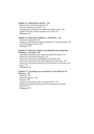 Capítulo 24. Alimentación colectiva /316
Principio de la marcha hacia delante /317
Venta de alimentos en las calles /318
Investigaciones realizadas en 8 ciudades de América Latina /320
Estudio FAO sobre venta de alimentos en las calles /321
Bibliografía /321
Capítulo 25. Programas de limpieza y desinfección /323
Términos fundamentales /323
Ventajas de un programa de limpieza, desinfección y control de vectores /324
Control de plagas y vectores /327
Bibliografía /334
Capítulo 26. Educación sanitaria: procedimientos para impartirla.
Principios y estrategias /335
Capacitación del personal que impartirá la educación sanitaria /335
Etapas de las actividades educativas /337
Educación sanitaria de los manipuladores de alimentos /341
Educación sanitaria para niños sobre Higiene de los Alimentos /350
Educación sanitaria para garantizar la inocuidad de los alimentos en el
hogar /355
Bibliografía /355
Capítulo 27. Tecnologías para garantizar la inocuidad de los
alimentos /357
Definición /358
Producción primaria /358
Resumen /368
Algunas consideraciones sobre el sistema HACCP /373
Resumen de ejemplos de aplicaciones de los principios del sistema
HACCP /375
Bibliografía /379
 