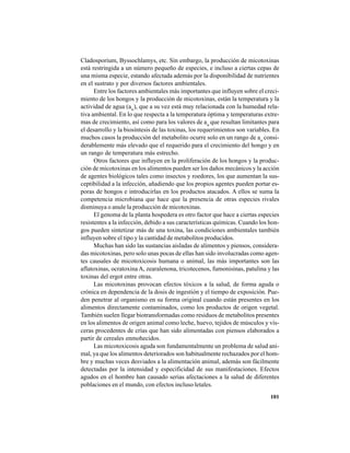 101
Cladosporium, Byssochlamys, etc. Sin embargo, la producción de micotoxinas
está restringida a un número pequeño de especies, e incluso a ciertas cepas de
una misma especie, estando afectada además por la disponibilidad de nutrientes
en el sustrato y por diversos factores ambientales.
Entre los factores ambientales más importantes que influyen sobre el creci-
miento de los hongos y la producción de micotoxinas, están la temperatura y la
actividad de agua (aw
), que a su vez está muy relacionada con la humedad rela-
tiva ambiental. En lo que respecta a la temperatura óptima y temperaturas extre-
mas de crecimiento, así como para los valores de aw
que resultan limitantes para
el desarrollo y la biosíntesis de las toxinas, los requerimientos son variables. En
muchos casos la producción del metabolito ocurre solo en un rango de aw
consi-
derablemente más elevado que el requerido para el crecimiento del hongo y en
un rango de temperatura más estrecho.
Otros factores que influyen en la proliferación de los hongos y la produc-
ción de micotoxinas en los alimentos pueden ser los daños mecánicos y la acción
de agentes biológicos tales como insectos y roedores, los que aumentan la sus-
ceptibilidad a la infección, añadiendo que los propios agentes pueden portar es-
poras de hongos e introducirlas en los productos atacados. A ellos se suma la
competencia microbiana que hace que la presencia de otras especies rivales
disminuya o anule la producción de micotoxinas.
El genoma de la planta hospedera es otro factor que hace a ciertas especies
resistentes a la infección, debido a sus características químicas. Cuando los hon-
gos pueden sintetizar más de una toxina, las condiciones ambientales también
influyen sobre el tipo y la cantidad de metabolitos producidos.
Muchas han sido las sustancias aisladas de alimentos y piensos, considera-
das micotoxinas, pero solo unas pocas de ellas han sido involucradas como agen-
tes causales de micotoxicosis humana o animal, las más importantes son las
aflatoxinas, ocratoxina A, zearalenona, tricotecenos, fumonisinas, patulina y las
toxinas del ergot entre otras.
Las micotoxinas provocan efectos tóxicos a la salud, de forma aguda o
crónica en dependencia de la dosis de ingestión y el tiempo de exposición. Pue-
den penetrar al organismo en su forma original cuando están presentes en los
alimentos directamente contaminados, como los productos de origen vegetal.
También suelen llegar biotransformadas como residuos de metabolitos presentes
en los alimentos de origen animal como leche, huevo, tejidos de músculos y vís-
ceras procedentes de crías que han sido alimentadas con piensos elaborados a
partir de cereales enmohecidos.
Las micotoxicosis aguda son fundamentalmente un problema de salud ani-
mal, ya que los alimentos deteriorados son habitualmente rechazados por el hom-
bre y muchas veces desviados a la alimentación animal, además son fácilmente
detectadas por la intensidad y especificidad de sus manifestaciones. Efectos
agudos en el hombre han causado serias afectaciones a la salud de diferentes
poblaciones en el mundo, con efectos incluso letales.
 