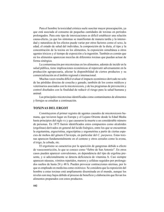 102
Para el hombre la toxicidad crónica suele suscitar mayor preocupación, ya
que está asociada al consumo de pequeñas cantidades de toxinas en períodos
prolongados. Para este tipo de intoxicaciones es difícil establecer una relación
causa-efecto, ya que los síntomas se manifiestan de manera tardía y la intensi-
dad y naturaleza de los efectos puede variar por otros factores como el sexo, la
edad, el estado de salud del individuo, la composición de la dieta, el tipo y la
concentración de la toxina en los alimentos, la exposición simultánea a otros
agentes tóxicos y el tiempo de exposición a la ingestión. También es común que
en los alimentos aparezcan mezclas de diferentes toxinas que puedan actuar de
forma sinérgica.
La contaminación por micotoxinas en los alimentos, además de incidir en la
salud pública, tiene implicaciones económicas al repercutir adversamente en la
producción agropecuaria, afectar la disponibilidad de ciertos productos y su
comercialización en el ámbito regional e internacional.
Muchas veces resulta difícil evaluar el impacto económico derivado no solo
de las pérdidas directas de cosecha y ganado, también de los costos médicos y
veterinarios asociados con la micotoxicosis, y de los programas de prevención y
control diseñados con la finalidad de reducir el riesgo para la salud humana y
animal.
Las principales micotoxinas identificadas como contaminantes de alimentos
y forrajes se estudian a continuación.
TOXINAS DEL ERGOT
Constituyeron el primer registro de agentes causales de micotoxicosis hu-
mana, que tuvieron lugar en Europa y el Lejano Oriente desde la Edad Media
hasta principios del siglo XX y que causaron la muerte a un considerable número
de personas. En 1875 fueron identificados estos compuestos como alcaloides
(ergolinas) derivados en general del ácido lisérgico, entre los que se encuentran
la ergotamina, ergocristina, ergocriptina y ergometrina a partir de ciertas espe-
cies de mohos del género Claviceps, en particular del C. purpurea. Estas toxi-
nas aparecen fundamentalmente en el centeno y otros cereales como la avena,
el trigo, la cebada, etc.
El ergotismo se caracteriza por la aparición de gangrenas debido a efecto
de vasoconstricción, lo que se conoce como “fiebre de San Antonio”. En otros
casos pueden aparecer convulsiones, en dependencia del tipo de ergolina pre-
sente, y si adicionalmente se detecta deficiencia de vitamina A. Casi siempre
aparecen náuseas, vómitos repetidos, mareos y cefaleas seguidos por prolonga-
dos sueños de hasta 24 y 48 h. Pueden provocar contracciones uterinas, por lo
que es empleado en medicina como oxitóxico. Se considera que la exposición del
hombre a estas toxinas está ampliamente diseminada en el mundo, aunque los
niveles son muy bajos debido al proceso de beneficio y elaboración que llevan los
alimentos preparados con estos productos.
 