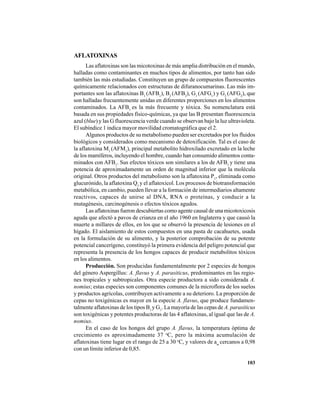 103
AFLATOXINAS
Las aflatoxinas son las micotoxinas de más amplia distribución en el mundo,
halladas como contaminantes en muchos tipos de alimentos, por tanto han sido
también las más estudiadas. Constituyen un grupo de compuestos fluorescentes
químicamente relacionados con estructuras de difuranocumarinas. Las más im-
portantes son las aflatoxinas B1
(AFB1
), B2
(AFB2
), G1
(AFG1
) y G2
(AFG2
), que
son halladas frecuentemente unidas en diferentes proporciones en los alimentos
contaminados. La AFB1
es la más frecuente y tóxica. Su nomenclatura está
basada en sus propiedades físico-químicas, ya que las B presentan fluorescencia
azul (blue) y las G fluorescencia verde cuando se observan bajo la luz ultravioleta.
El subíndice 1 indica mayor movilidad cromatográfica que el 2.
Algunos productos de su metabolismo pueden ser excretados por los fluidos
biológicos y considerados como mecanismo de detoxificación. Tal es el caso de
la aflatoxina M1
(AFM1
), principal metabolito hidroxilado excretado en la leche
de los mamíferos, incluyendo el hombre, cuando han consumido alimentos conta-
minados con AFB1
. Sus efectos tóxicos son similares a los de AFB1
y tiene una
potencia de aproximadamente un orden de magnitud inferior que la molécula
original. Otros productos del metabolismo son la aflatoxina P1
, eliminada como
glucurónido, la aflatoxina Q1
y el aflatoxicol. Los procesos de biotransformación
metabólica, en cambio, pueden llevar a la formación de intermediarios altamente
reactivos, capaces de unirse al DNA, RNA o proteínas, y conducir a la
mutagénesis, carcinogénesis o efectos tóxicos agudos.
Las aflatoxinas fueron descubiertas como agente causal de una micotoxicosis
aguda que afectó a pavos de crianza en el año 1960 en Inglaterra y que causó la
muerte a millares de ellos, en los que se observó la presencia de lesiones en el
hígado. El aislamiento de estos compuestos en una pasta de cacahuetes, usada
en la formulación de su alimento, y la posterior comprobación de su potente
potencial cancerígeno, constituyó la primera evidencia del peligro potencial que
representa la presencia de los hongos capaces de producir metabolitos tóxicos
en los alimentos.
Producción. Son producidas fundamentalmente por 2 especies de hongos
del género Aspergillus: A. flavus y A. parasiticus, predominantes en las regio-
nes tropicales y subtropicales. Otra especie productora a sido considerada A.
nomius; estas especies son componentes comunes de la microflora de los suelos
y productos agrícolas, contribuyen activamente a su deterioro. La proporción de
cepas no toxigénicas es mayor en la especie A. flavus, que produce fundamen-
talmente aflatoxinas de los tipos B1
y G1
. La mayoría de las cepas de A. parasiticus
son toxigénicas y potentes productoras de las 4 aflatoxinas, al igual que las de A.
nomius.
En el caso de los hongos del grupo A. flavus, la temperatura óptima de
crecimiento es aproximadamente 37 o
C, pero la máxima acumulación de
aflatoxinas tiene lugar en el rango de 25 a 30 o
C, y valores de aw
cercanos a 0,98
con un límite inferior de 0,85.
 