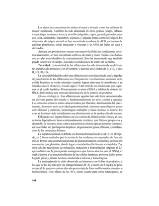 104
Los datos de contaminación sitúan al maní y al maíz como los cultivos de
mayor incidencia. También ha sido detectada en otros granos (sorgo, cebada,
avena, trigo, centeno y arroz) y semillas (algodón, copra, girasol, pistacho, nue-
ces, soja, almendras, legumbres, especias y algunas frutas como los higos). En
alimentos de origen animal se han encontrado residuos de AFB1
en huevos de
gallinas ponedoras, tejido muscular y vísceras y la AFM1
en leche de vaca y
derivados.
Aunque sus productores crecen con mayor facilidad en condiciones de al-
macenamiento, se han encontrado cultivos de maní y maíz recién cosechados,
con niveles considerables de contaminación. Esto ha demostrado que también
puede ocurrir en el campo, asociado a condiciones de estrés de la planta.
Toxicidad. La toxicidad de las aflatoxinas ha sido demostrada en diferen-
tes especies de animales y en el hombre, y decrece en el orden de B1
a G2
, o sea,
B1
>G1
>B2
>G2
.
La susceptibilidad de sufrir una aflatoxicosis está relacionada con la rapidez
de penetración de las aflatoxinas en el hepatocito. Las funciones comunes de la
célula hepática se verán alteradas cuando logren atravesar la membrana y se
introduzcan en el núcleo, el cual capta 1/3 del total de las aflatoxinas que ingre-
san en el tejido hepático. Primeramente se unen al DNA e inhiben la síntesis del
RNA, derivándose una marcada disminución de la síntesis de proteína.
Efectos biológicos. Las aflatoxicosis agudas han sido bien documentadas
en diversas partes del mundo y fundamentalmente en aves, cerdos y ganado.
Los síntomas clínicos están caracterizados por flacidez, disminución del creci-
miento, desorden en la actividad gastrointestinal, síntomas neurológicos como
convulsiones y parálisis, hemorragias múltiples y hasta incluso la muerte. En
aves se ha observado inicialmente una disminución en la producción de huevos.
El hígado es el órgano blanco en los eventos de aflatoxicosis crónica, el cual
se torna hiperplásico hasta extremadamente cirrótico, con fibrosis progresiva y
desarrollo de tumores, tiene como características microscópicas aumento y necrosis
en las células del parénquima hepático, degeneración grasa, fibrosis y prolifera-
ción de los conductos biliares.
La hepatotoxicidad es debida a la biotransformación de laAF-B1
en el híga-
do, en 2 fases mediadas por la acción de las oxidasas microsomales de función
mixta. Por un lado ocurren reacciones de glucuronización, sulfación y acetilación
o reacción con glutatión, dando lugar a metabolitos fácilmente excretables. Por
otro lado las reacciones de oxidación, reducción e hidroxilación originan el 2,3
epoxiaflatoxina B1
(compuesto mutagénico que forma aductos con el DNA), el
cual al unirse a las macromoléculas de las células hepáticas provoca daños como
hígado graso y pálido, necrosis moderada a intensa y hemorragias.
La teratogénesis ha sido observada en hamsters con 8 días de preñadas, a
los que se les inyectó por vía intraperitoneal AF-B1
a razón de 8 mg/kg de peso
corporal, lo que provocó un elevado porcentaje de fetos malformados, muertos o
reabsorbidos. Este efecto de las AFs, como ocurre para otros teratógenos, se
 